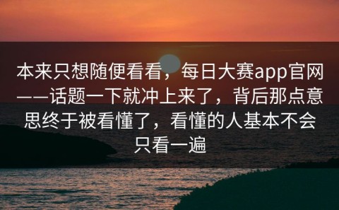 本来只想随便看看，每日大赛app官网——话题一下就冲上来了，背后那点意思终于被看懂了，看懂的人基本不会只看一遍
