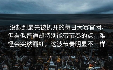 没想到最先被扒开的每日大赛官网，但看似普通却特别能带节奏的点，难怪会突然翻红，这波节奏明显不一样