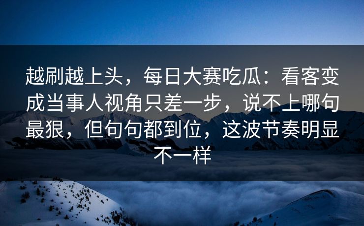 越刷越上头，每日大赛吃瓜：看客变成当事人视角只差一步，说不上哪句最狠，但句句都到位，这波节奏明显不一样