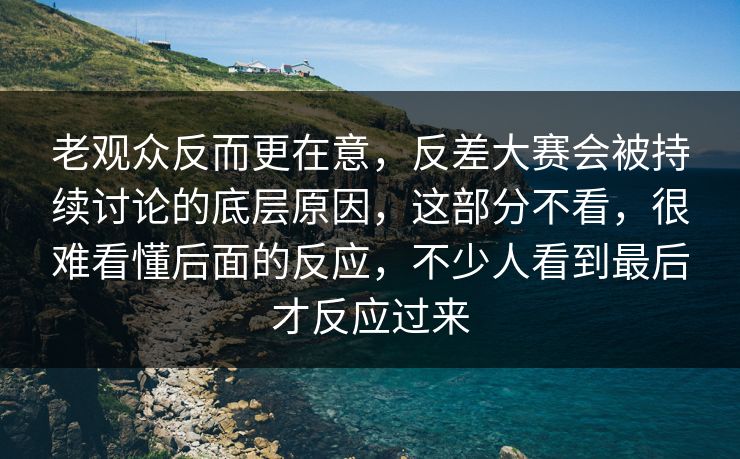老观众反而更在意，反差大赛会被持续讨论的底层原因，这部分不看，很难看懂后面的反应，不少人看到最后才反应过来