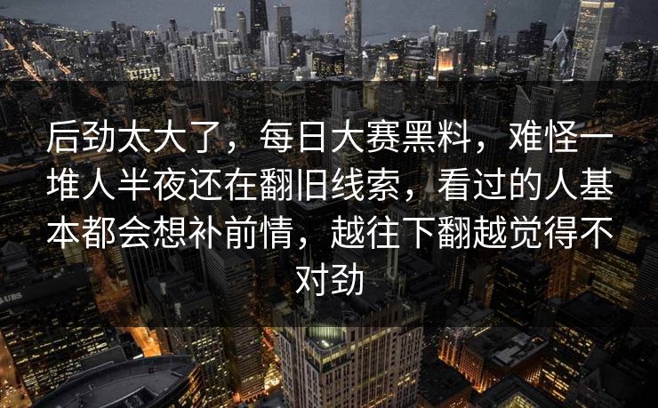 后劲太大了，每日大赛黑料，难怪一堆人半夜还在翻旧线索，看过的人基本都会想补前情，越往下翻越觉得不对劲