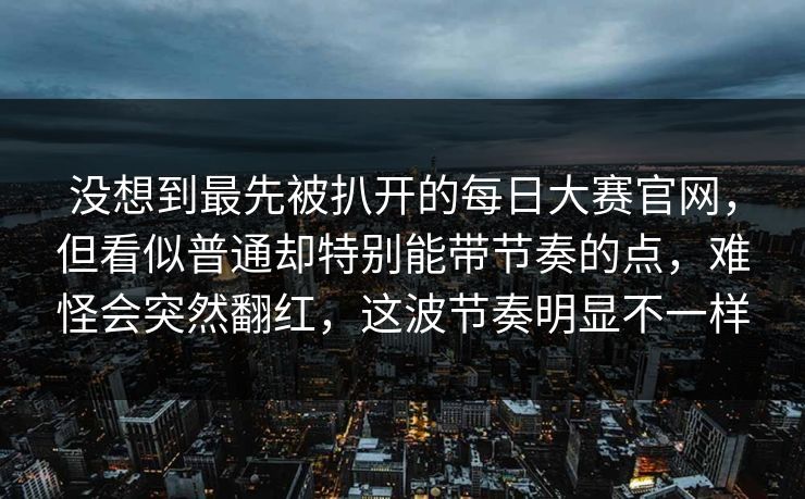 没想到最先被扒开的每日大赛官网，但看似普通却特别能带节奏的点，难怪会突然翻红，这波节奏明显不一样